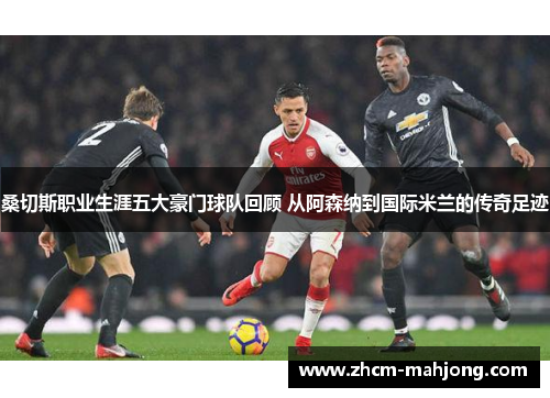 桑切斯职业生涯五大豪门球队回顾 从阿森纳到国际米兰的传奇足迹