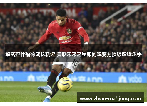 解密拉什福德成长轨迹 曼联未来之星如何蜕变为顶级锋线杀手
