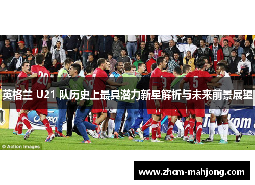 英格兰 U21 队历史上最具潜力新星解析与未来前景展望