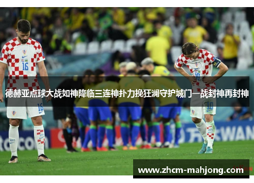 德赫亚点球大战如神降临三连神扑力挽狂澜守护城门一战封神再封神