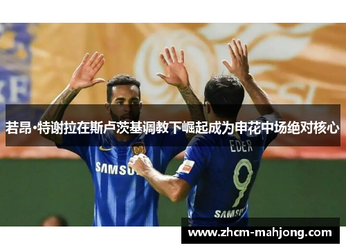 若昂·特谢拉在斯卢茨基调教下崛起成为申花中场绝对核心